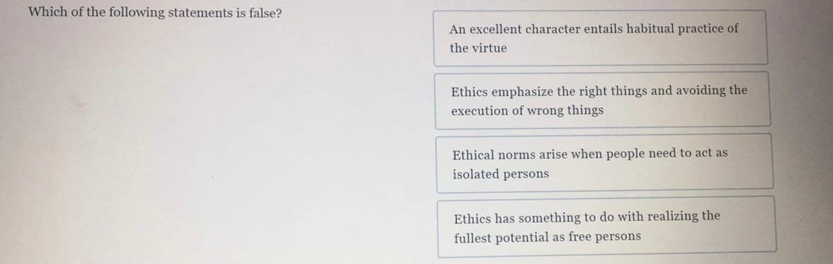 Which of the following statements is false?
An excellent character entails habitual practice of
the virtue
Ethics emphasize the right things and avoiding the
execution of wrong things
Ethical norms arise when people need to act as
isolated persons
Ethics has something to do with realizing the
fullest potential as free persons
