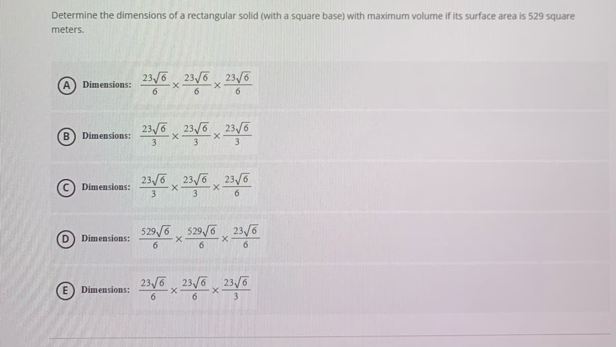 Determine the dimensions of a rectangular solid (with a square base) with maximum volume if its surface area is 529 square
meters.
23/6 23 6
23 /6
Dimensions:
6.
23/6 23/6
23/6
B
Dimensions:
3
3
3
23/6
23/6
23/6
Dimensions:
6.
529 /6
529/6 23/6
D
Dimensions:
6.
6.
23/6 23/6
23/6
E
Dimensions:
6.

