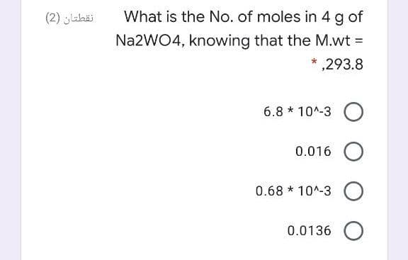 (2) ahäi
What is the No. of moles in 4 g of
Na2WO4, knowing that the M.wt =
*,293.8
6.8 * 10^-3 O
0.016 O
0.68 * 10^-3 O
0.0136 O

