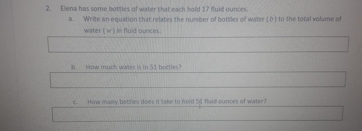 2.
Elena has some bottles of water that each hold 17 fluid ounces.
a.
Write an equation that relates the number of bottles of water (b) to the total volume of
water (w) in fluid ounces..
b.
How much water is in 51 bottles?
How many bottles does it take to hold Si fluid ounces of water?
