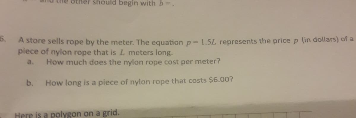 other should begin with b=.
5.
A store sells rope by the meter. The equation p = 1.5L represents the price p (in dollars) of a
piece of nylon rope that is L meters long.
a.
How much does the nylon rope cost per meter?
b.
How long is a piece of nylon rope that costs $6.00?
Here is a polygon on a grid.
