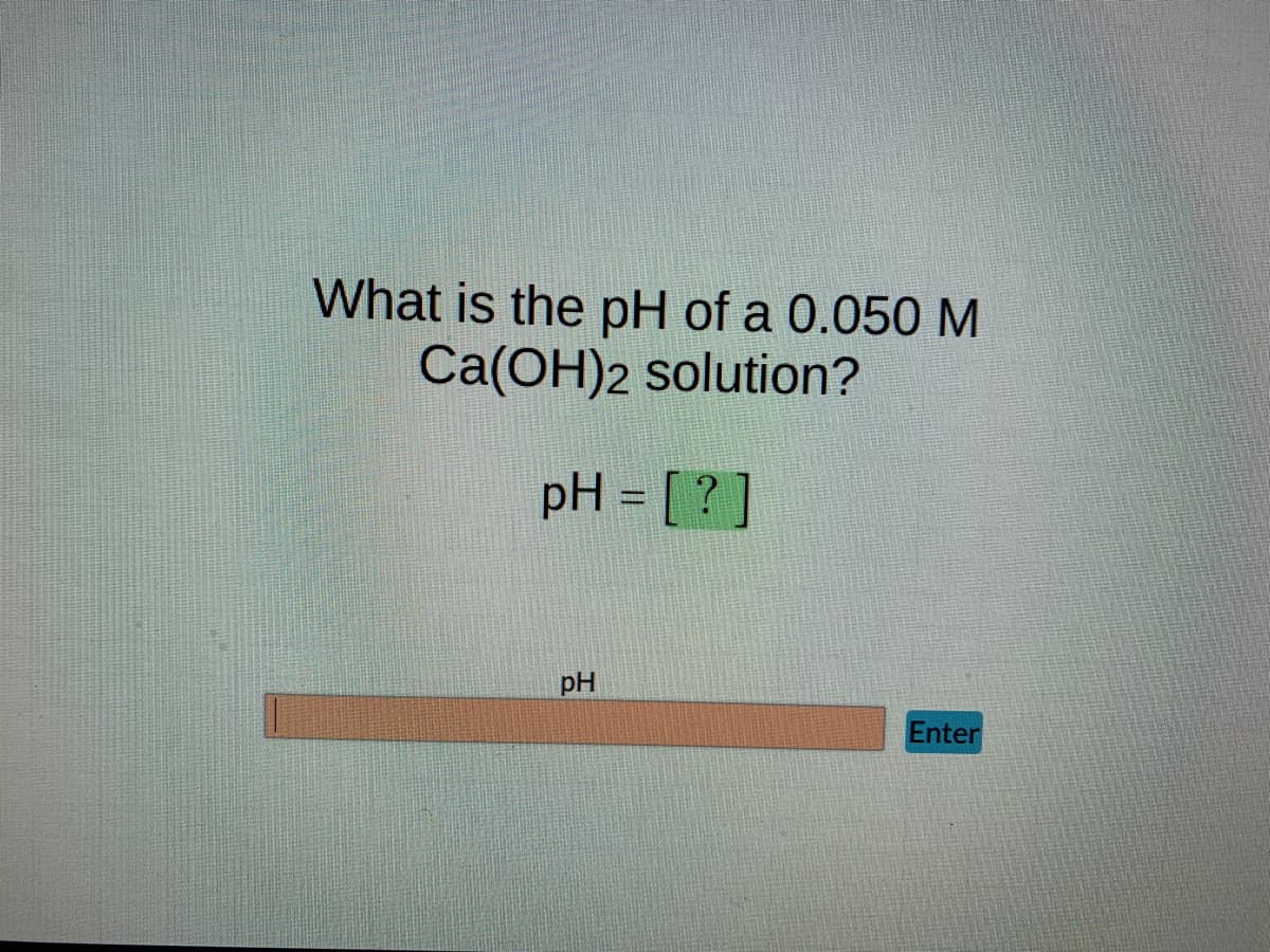 What is the pH of a 0.050 M
Ca(OH)2 solution?
pH = [?]
pH
Enter