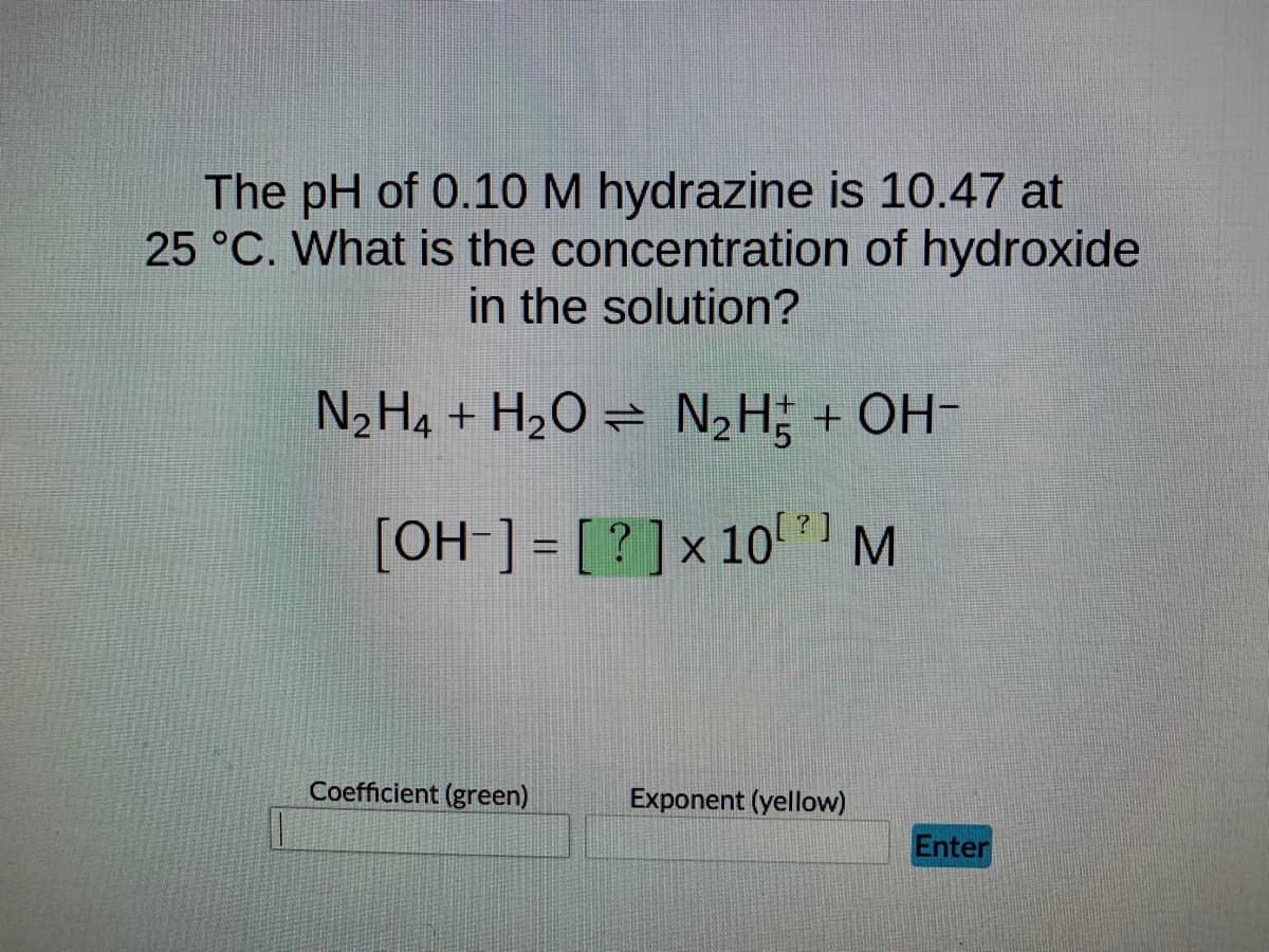 The pH of 0.10 M hydrazine is 10.47 at
25 °C. What is the concentration of hydroxide
in the solution?
N₂H4 + H₂O = N₂H² + OH-
[OH-] = [?] x 10⁰ M
Coefficient (green)
Exponent (yellow)
Enter