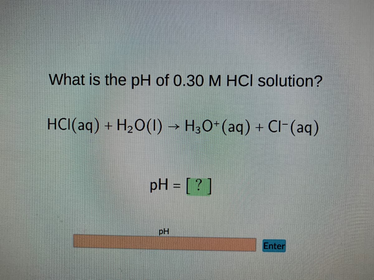 What is the pH of 0.30 M HCl solution?
HCl(aq) + H₂O(1)→ H3O+ (aq) + Cl- (aq)
pH = [?]
pH
Enter