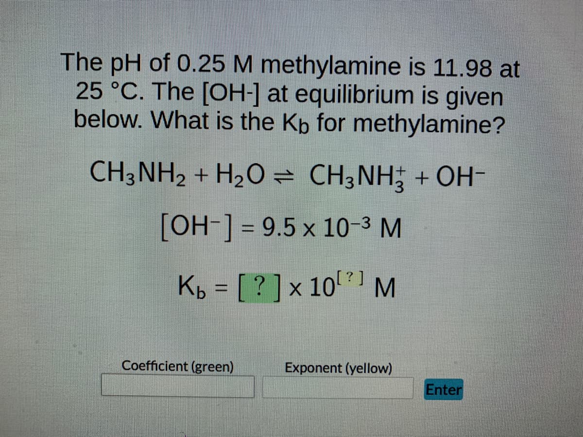 The pH of 0.25 M methylamine is 11.98 at
25 °C. The [OH-] at equilibrium is given
below. What is the Kb for methylamine?
CH3NH2 + H₂O CH3NH2 + OH-
[OH-] = 9.5 x 10-³ M
K₂ = [ ? ] × 10¹ ²¹ M
Coefficient (green)
Exponent (yellow)
Enter