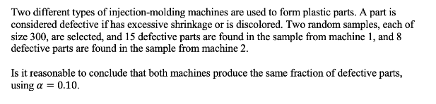 Two different types of injection-molding machines are used to form plastic parts. A part is
considered defective if has excessive shrinkage or is discolored. Two random samples, each of
size 300, are selected, and 15 defective parts are found in the sample from machine 1, and 8
defective parts are found in the sample from machine 2.
Is it reasonable to conclude that both machines produce the same fraction of defective parts,
using a = 0.10.