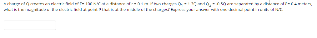 A charge of Q creates an electric field of E= 100 N/C at a distance of r= 0.1 m. If two charges Q1 = 1.3Q and Q2 = -0.5Q are separated by a distance of { = 0.4 meters,
what is the magnitude of the electric field at point P that is at the middle of the charges? Express your answer with one decimal point in units of N/C.
