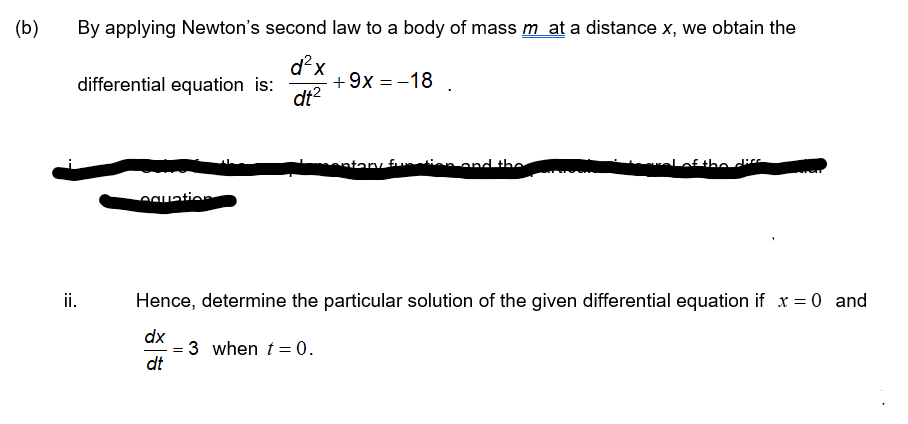 (b)
By applying Newton's second law to a body of mass m at a distance x, we obtain the
d?x
+9x = -18
dt?
differential equation is:
ntary fu
ofthe die
egation
ii.
Hence, determine the particular solution of the given differential equation if x = 0 and
dx
= 3 when t= 0.
dt
:=
