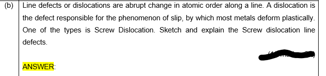 (b) Line defects or dislocations are abrupt change in atomic order along a line. A dislocation is
the defect responsible for the phenomenon of slip, by which most metals deform plastically.
One of the types is Screw Dislocation. Sketch and explain the Screw dislocation line
defects.
ANSWER:
