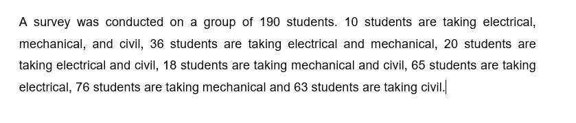A survey was conducted on a group of 190 students. 10 students are taking electrical,
mechanical, and civil, 36 students are taking electrical and mechanical, 20 students are
taking electrical and civil, 18 students are taking mechanical and civil, 65 students are taking
electrical, 76 students are taking mechanical and 63 students are taking civil.
