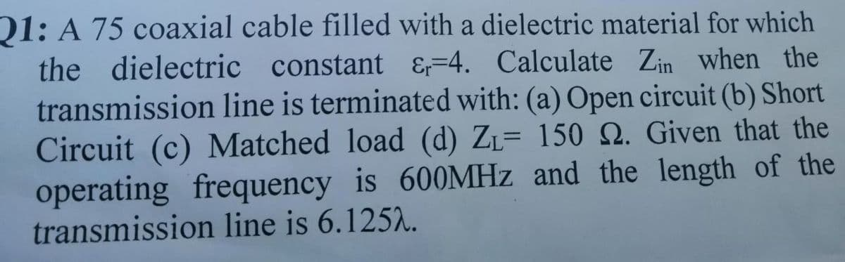 01: A 75 coaxial cable filled with a dielectric material for which
the dielectric constant &=4. Calculate Zin when the
transmission line is terminated with: (a) Open circuit (b) Short
Circuit (c) Matched load (d) ZL= 150 S2. Given that the
operating frequency is 600MHZ and the length of the
transmission line is 6.125..
