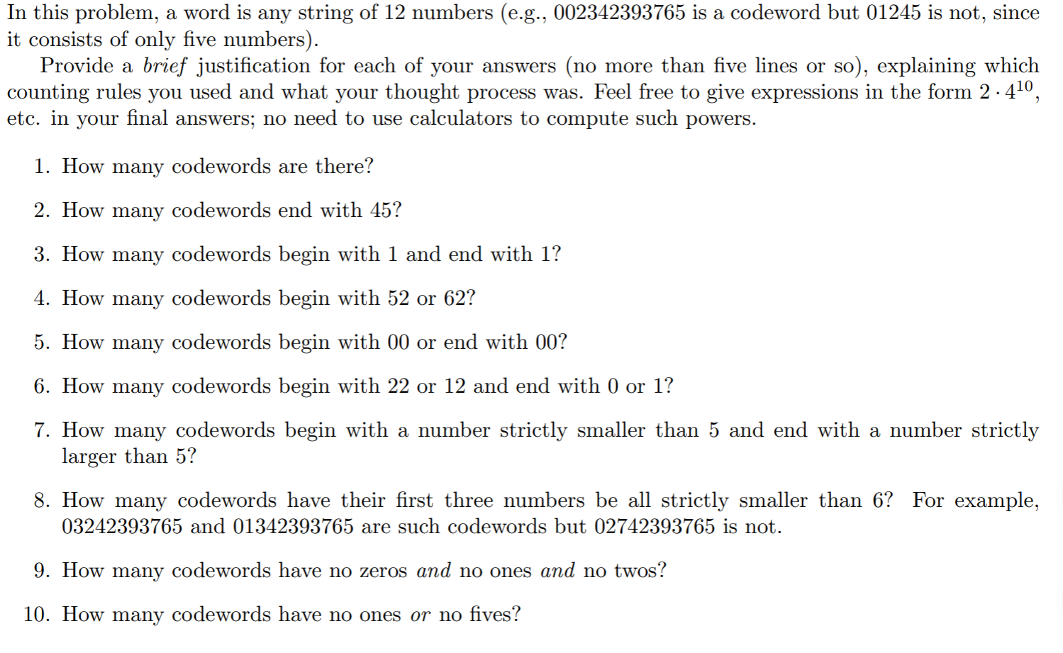 In this problem, a word is any string of 12 numbers (e.g., 002342393765 is a codeword but 01245 is not, since
it consists of only five numbers).
Provide a brief justification for each of your answers (no more than five lines or so), explaining which
counting rules you used and what your thought process was. Feel free to give expressions in the form 2·410,
etc. in your final answers; no need to use calculators to compute such powers.
1. How many codewords are there?
2. How many codewords end with 45?
3. How many codewords begin with 1 and end with 1?
4. How many codewords begin with 52 or 62?
5. How many codewords begin with 00 or end with 00?
6. How many codewords begin with 22 or 12 and end with 0 or 1?
7. How many codewords begin with a number strictly smaller than 5 and end with a number strictly
larger than 5?
8. How many codewords have their first three numbers be all strictly smaller than 6? For example,
03242393765 and 01342393765 are such codewords but 02742393765 is not.
9. How many codewords have no zeros and no ones and no twos?
10. How many codewords have no ones or no fives?
