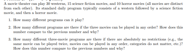 A movie theater can play 30 westerns, 15 science fiction movies, and 10 horror movies (all movies are distinct
from each other). Its standard daily program typically consists of a western followed by a science fiction
movie, and then a horror movie.
1. How many different programs can it play?
2. How many different programs are there if the three movies can be played in any order? How does this
number compare to the previous number and why?
3. How many different three-movie programs are there if there are absolutely no restrictions (e.g., the
same movie can be played twice, movies can be played in any order, categories do not matter, etc.)?
How does this number compare to the previous numbers and why?
