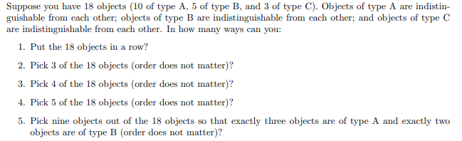 Suppose you have 18 objects (10 of type A, 5 of type B, and 3 of type C). Objects of type A are indistin-
guishable from each other; objects of type B are indistinguishable from each other; and objects of type C
are indistinguishable from each other. In how many ways can you:
1. Put the 18 objects in a row?
2. Pick 3 of the 18 objects (order does not matter)?
3. Pick 4 of the 18 objects (order does not matter)?
4. Pick 5 of the 18 objects (order does not matter)?
5. Pick nine objects out of the 18 objects so that exactly three objects are of type A and exactly two
objects are of type B (order does not matter)?
