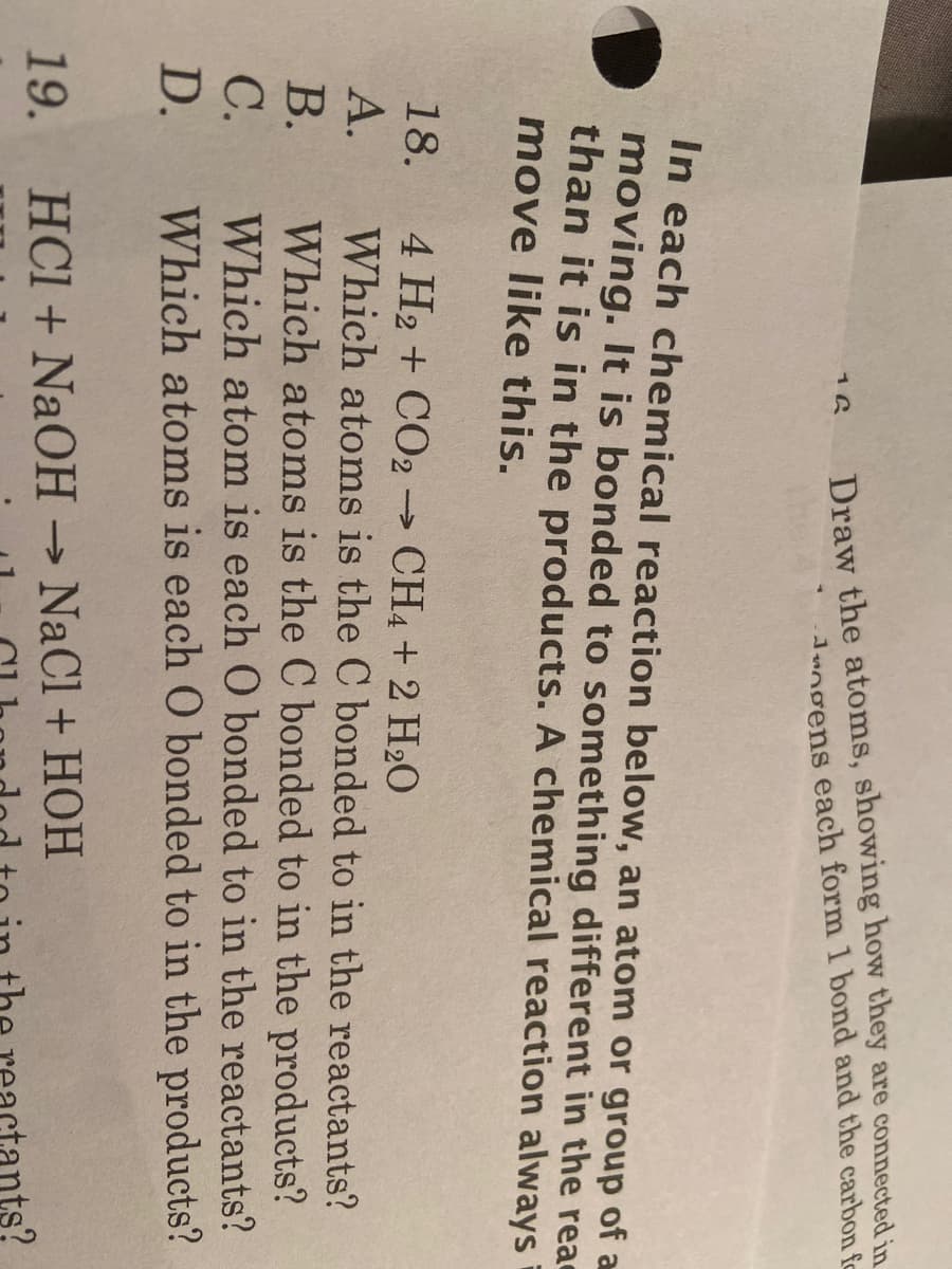 Draw the atoms, showing how they are connected
Jungens each form 1 bond and the carbo-
16
In each chemical reaction below, an atom or group of
moving. It is bonded to something different in the re
than it is in the products. A chemical reaction alway:
move like this.
18.
4 H2 + CO2 → CH4 + 2 H2O
Which atoms is the C bonded to in the reactants?
А.
В.
Which atoms is the C bonded to in the products?
Which atom is each O bonded to in the reactants?
С.
D.
Which atoms is each O bonded to in the products?
19
HCL + NAOH → NaCl + HOH
