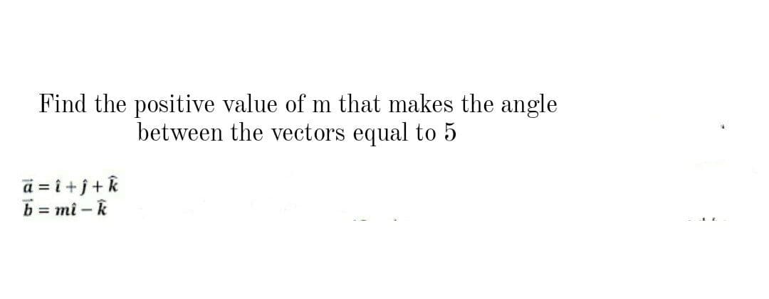 Find the positive value of m that makes the angle
between the vectors equal to 5
a = i +j+k
b = mi – k
