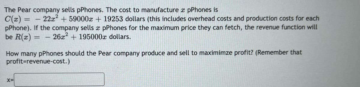 The Pear company sells pPhones. The cost to manufacture x pPhones is
C(x)
pPhone). If the company sells x pPhones for the maximum price they can fetch, the revenue function will
be R(x) = - 26x² + 195000x dollars.
22x2 + 59000x + 19253 dollars (this includes overhead costs and production costs for each
How many pPhones should the Pear company produce and sell to maximimze profit? (Remember that
profit=revenue-cost.)
