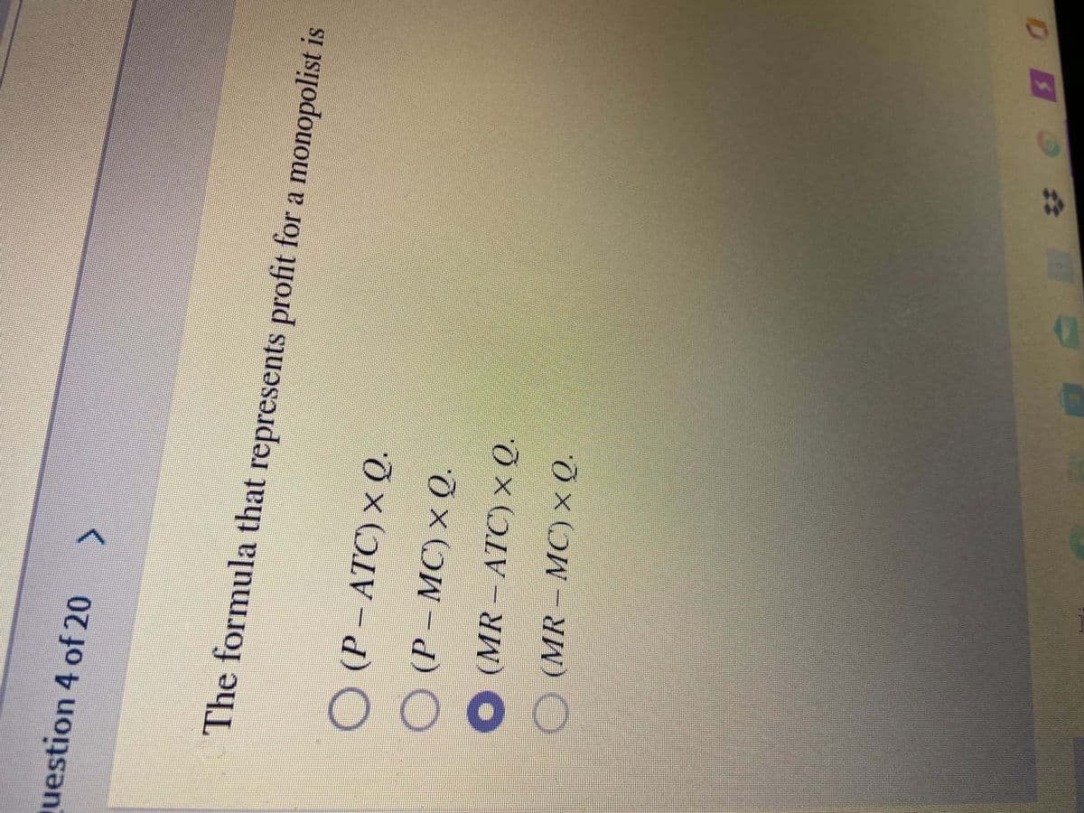 00 0 O
uestion 4 of 20
The formula that represents profit for a monopolist is
O (P – ATC) × Q.
(P – MC) × Q.
O (MR - ATC) × Q.
O (MR- MC) × (Q.
