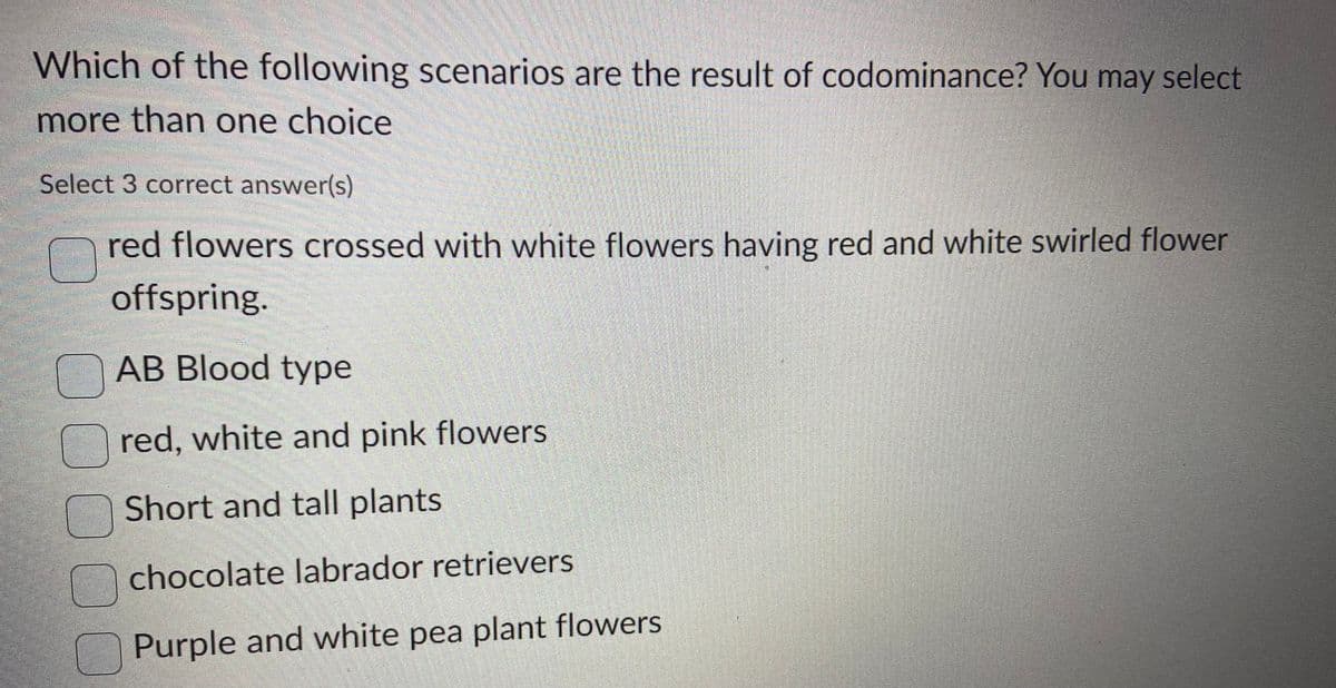 Which of the following scenarios are the result of codominance? You may select
more than one choice
Select 3 correct answer(s)
red flowers crossed with white flowers having red and white swirled flower
offspring.
AB Blood type
red, white and pink flowers
Short and tall plants
chocolate labrador retrievers
Purple and white pea plant flowers