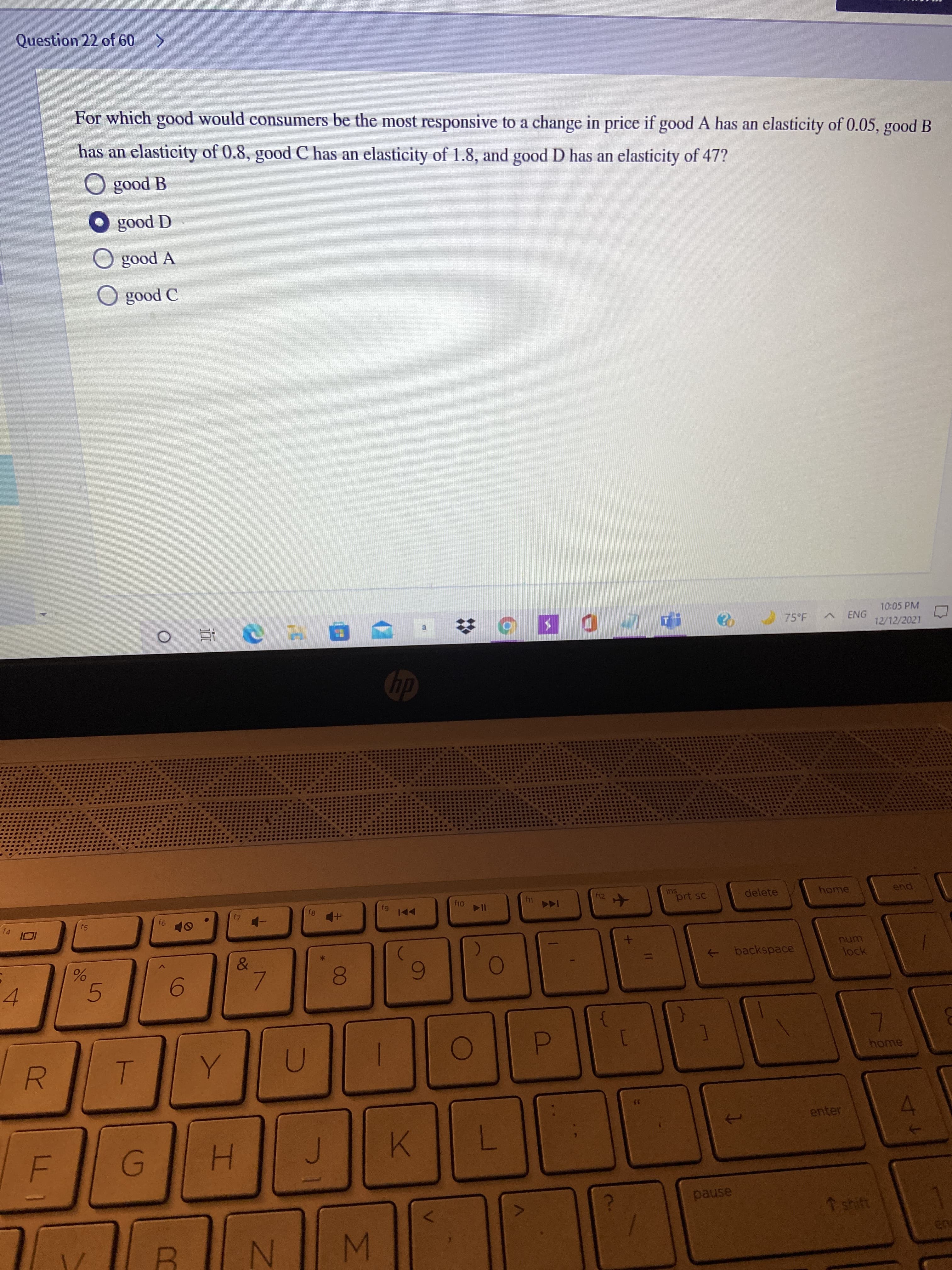 MN
00
Question 22 of 60 >
For which good would consumers be the most responsive to a change in price if good A has an elasticity of 0.05, good B
has an elasticity of 0.8, good C has an elasticity of 1.8, and good D has an elasticity of 47?
a poos O
A pood O
O good A
O poos O
10:05 PM
75°F
a.
近
12/12/2021
f11
12
prt sc
delete
home
end.
f4
f5
144
to
backspace
->
unu
lock
7.
6
5.
6.
4.
home
P.
35
enter
4.
pause
T shift
