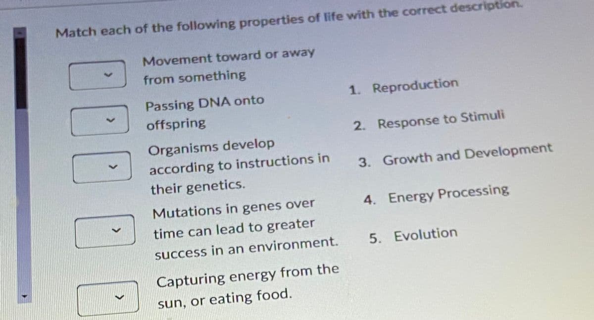 Match each of the following properties of life with the correct descrip
Movement toward or away
from something
Passing DNA onto
offspring
100
Organisms develop
according to instructions in
their genetics.
Mutations in genes over
time can lead to greater
success in an environment.
Capturing energy from the
sun, or eating food.
1. Reproduction
2. Response to Stimuli
3. Growth and Development
4. Energy Processing
5. Evolution