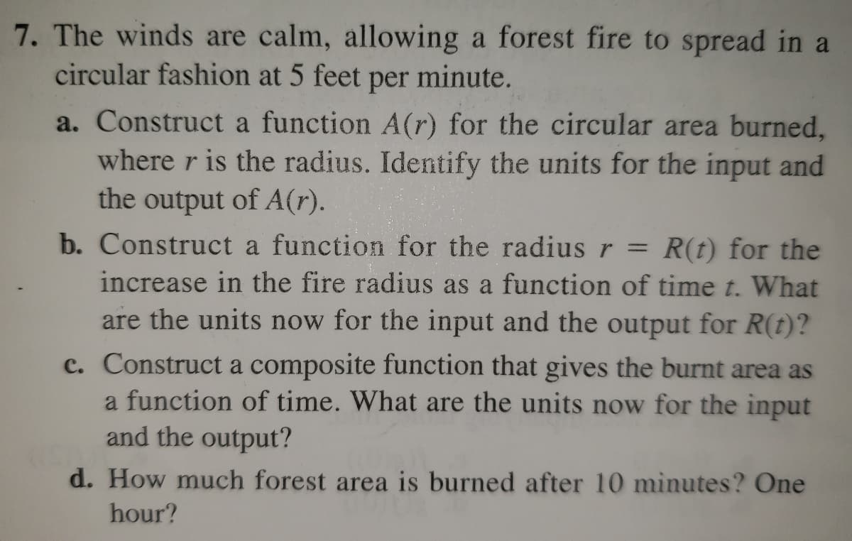 7. The winds are calm, allowing a forest fire to spread in a
circular fashion at 5 feet per minute.
a. Construct a function A(r) for the circular area burned,
where r is the radius. Identify the units for the input and
the output of A(r).
b. Construct a function for the radius r = R(t) for the
increase in the fire radius as a function of time t. What
are the units now for the input and the output for R(t)?
c. Construct a composite function that gives the burnt area as
a function of time. What are the units now for the input
and the output?
d. How much forest area is burned after 10 minutes? One
hour?
