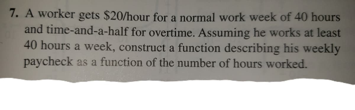 7. A worker gets $20/hour for a normal work week of 40 hours
and time-and-a-half for overtime. Assuming he works at least
40 hours a week, construct a function describing his weekly
paycheck as a function of the number of hours worked.
