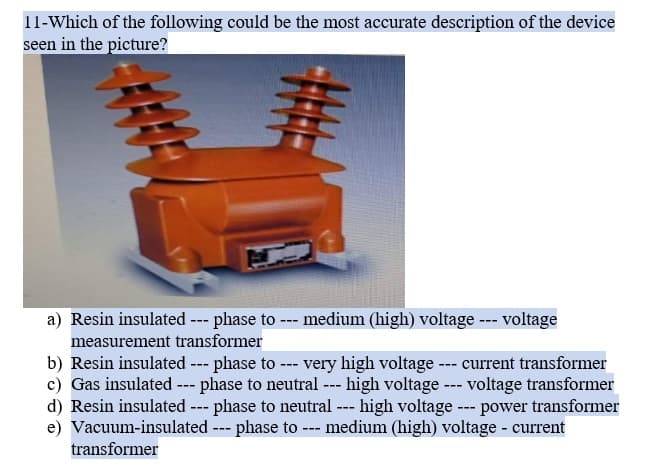 11-Which of the following could be the most accurate description of the device
seen in the picture?
a) Resin insulated --- phase to-
medium (high) voltage --- voltage
---
measurement transformer
b) Resin insulated --- phase to --- very high voltage --- current transformer
c) Gas insulated --- phase to neutral --- high voltage --- voltage transformer
d) Resin insulated --- phase to neutral --- high voltage --- power transformer
e) Vacuum-insulated --- phase to --- medium (high) voltage - current
transformer
