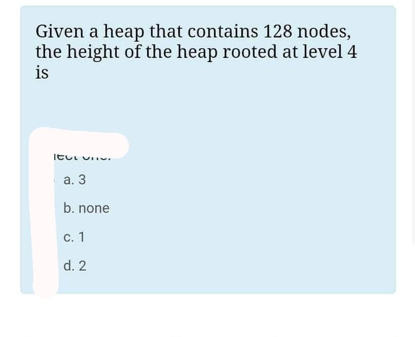 Given a heap that contains 128 nodes,
the height of the heap rooted at level 4
is
Itui vii
a. 3
b. none
C. 1
d. 2