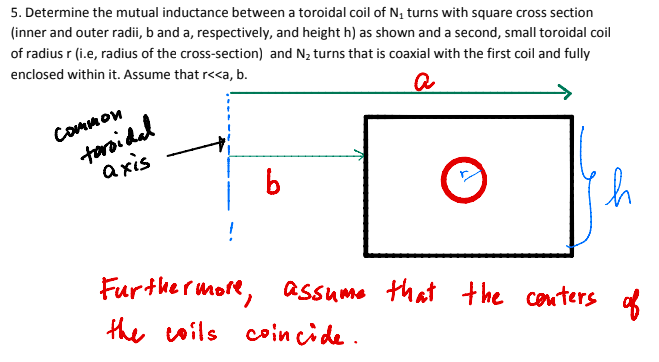 5. Determine the mutual inductance between a toroidal coil of N, turns with square cross section
(inner and outer radii, b and a, respectively, and height h) as shown and a second, small toroidal coil
of radius r (i.e, radius of the cross-section) and N, turns that is coaxial with the first coil and fully
enclosed within it. Assume that r<<a, b.
toroidal
a xis
CoMmon
!
Furthe rmore, assume
that the couters
the
coils coin cide.
aof
