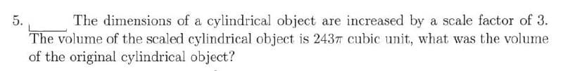 5.
The dimensions of a cylindrical object are increased by a scale factor of 3.
The volume of the scaled cylindrical object is 243T cubic unit, what was the volume
of the original cylindrical object?