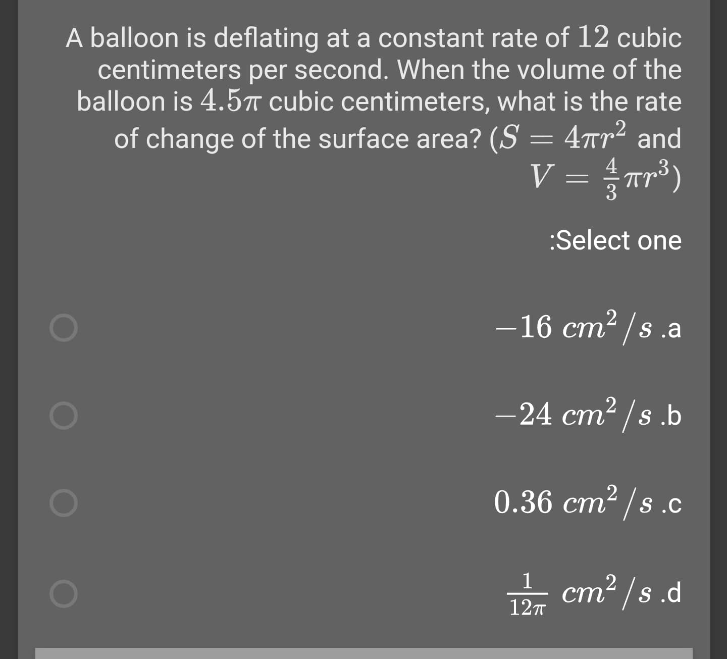 A balloon is deflating at a constant rate of 12 cubic
centimeters per second. When the volume of the
balloon is 4.5T cubic centimeters, what is the rate
of change of the surface area? (S = 4rr² and
V = Tr³)
%3D
:Select one
- 16 cm2 /s.a
-24 cm² /s .b
0.36 cm² /s .c
