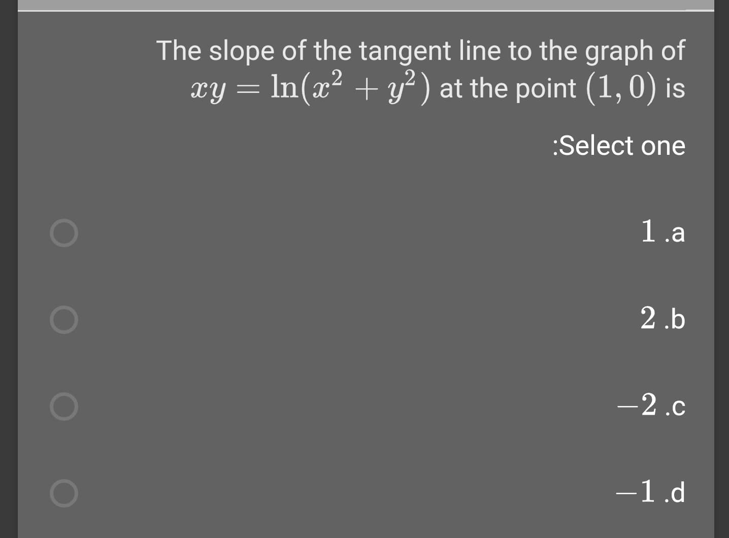 The slope of the tangent line to the graph of
xy = In(x² + y² ) at the point (1,0) is
:Select one
1.a
2.b
-2.c
-1.d
