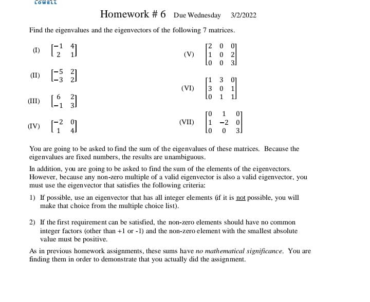 LOWELL
Homework # 6 Due Wednesday 3/2/2022
Find the eigenvalues and the eigenvectors of the following 7 matrices.
[2 0
1 0 2
01
2
(V)
3.
(II)
(VI)
3 0
(III)
0.
1
(VII)
1
av)
-2
31
You are going to be asked to find the sum of the eigenvalues of these matrices. Because the
eigenvalues are fixed numbers, the results are unambiguous.
In addition, you are going to be asked to find the sum of the elements of the eigenvectors.
However, because any non-zero multiple of a valid eigenvector is also a valid eigenvector, you
must use the eigen vector that satisfies the following criteria:
1) If possible, use an eigenvector that has all integer elements áf it is not possible, you will
make that choice from the multiple choice list).
2) If the first requirement can be satisfied, the non-zero elements should have no common
integer factors (other than +1 or -1) and the non-zero element with the smallest absolute
value must be positive.
As in previous homework assignments, these sums have no mathematical significance. You are
finding them in order to demonstrate that you actually did the assignment.
