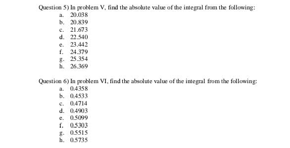 Question 5) In problem V, find the absolute value of the integral from the following:
a.
20.038
b. 20.839
21.673
d. 22.540
с.
е.
23.442
f. 24.379
g. 25.354
h. 26.369
Question 6) In problem VI, find the absolute value of the integral from the following:
a. 0.4358
b. 0.4533
c. 0.4714
d. 0.4903
e. 0.5099
f. 0.5303
g. 0.5515
h. 0.5735
