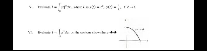 V.
Evaluate I =| Iz|*dz, where C is x(t) =t2, y(t) = , t:2 1
y=1-
VI.
Evaluate I = | z?dz on the contour shown here >>
