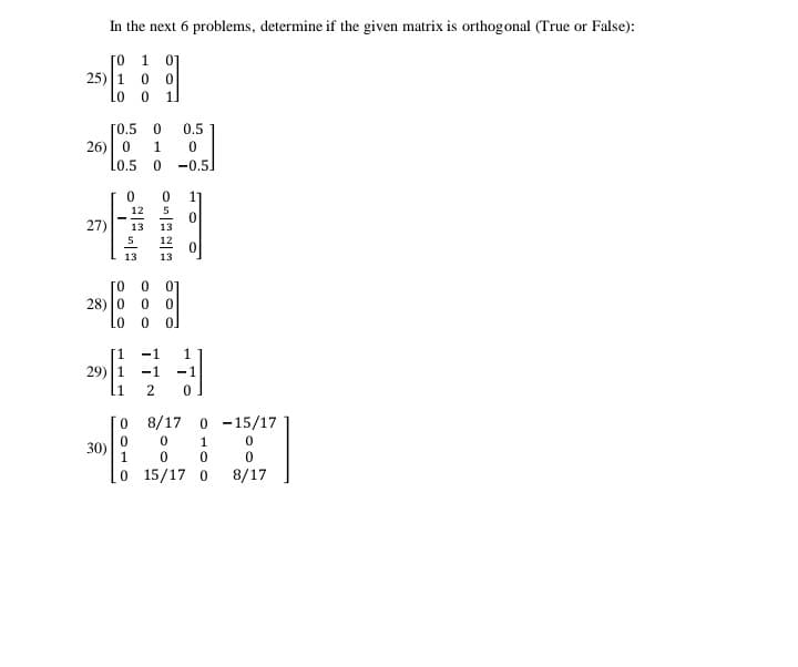 In the next 6 problems, determine if the given matrix is orthogonal (True or False):
[o 1 01
25) 1
1.
[0.5 0
0.5
26) 0
1
Lo.5
-0.5]
17
12
27)
13
13
5
12
13
28) 0
0.
-1
1
[1
29) 1
-1
1
8/17 0 -15/17
1
30)
1
O 15/17 0
8/17
