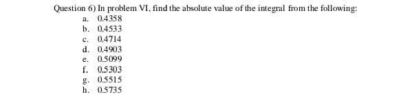 Question 6) In problem VI, find the absolute value of the integral from the following:
a.
0.4358
b. 0.4533
c. 0.4714
d. 0.4903
e.
0.5099
f. 0.5303
g. 0.5515
h. 0.5735
