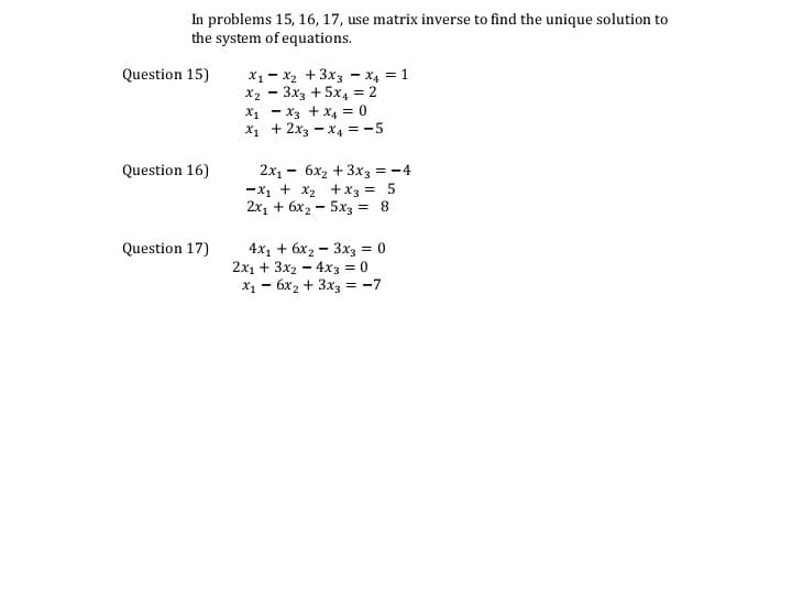 In problems 15, 16, 17, use matrix inverse to find the unique solution to
the system of equations.
X1 - X2 +3x3 - x4 = 1
X2 - 3x3 + 5x4 = 2
X1 - X3 + X4 = 0
X1 + 2x3 - x4 = -5
Question 15)
2x, - 6x2 + 3x3 = -4
-x1 + x2 +x3 = 5
2x, + 6x2 - 5x3 = 8
Question 16)
4x, + 6х, — 3x3 %3D 0
2x1 + 3x2 - 4x3 = 0
X1 - 6x2 + 3x3 = -7
Question 17)
