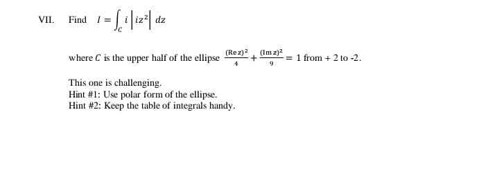 VII. Find I =
dz
(Rez)2
(Im z)?
where C is the upper half of the ellipse
= 1 from + 2 to -2.
9
This one is challenging.
Hint #1: Use polar form of the ellipse.
Hint #2: Keep the table of integrals handy.
