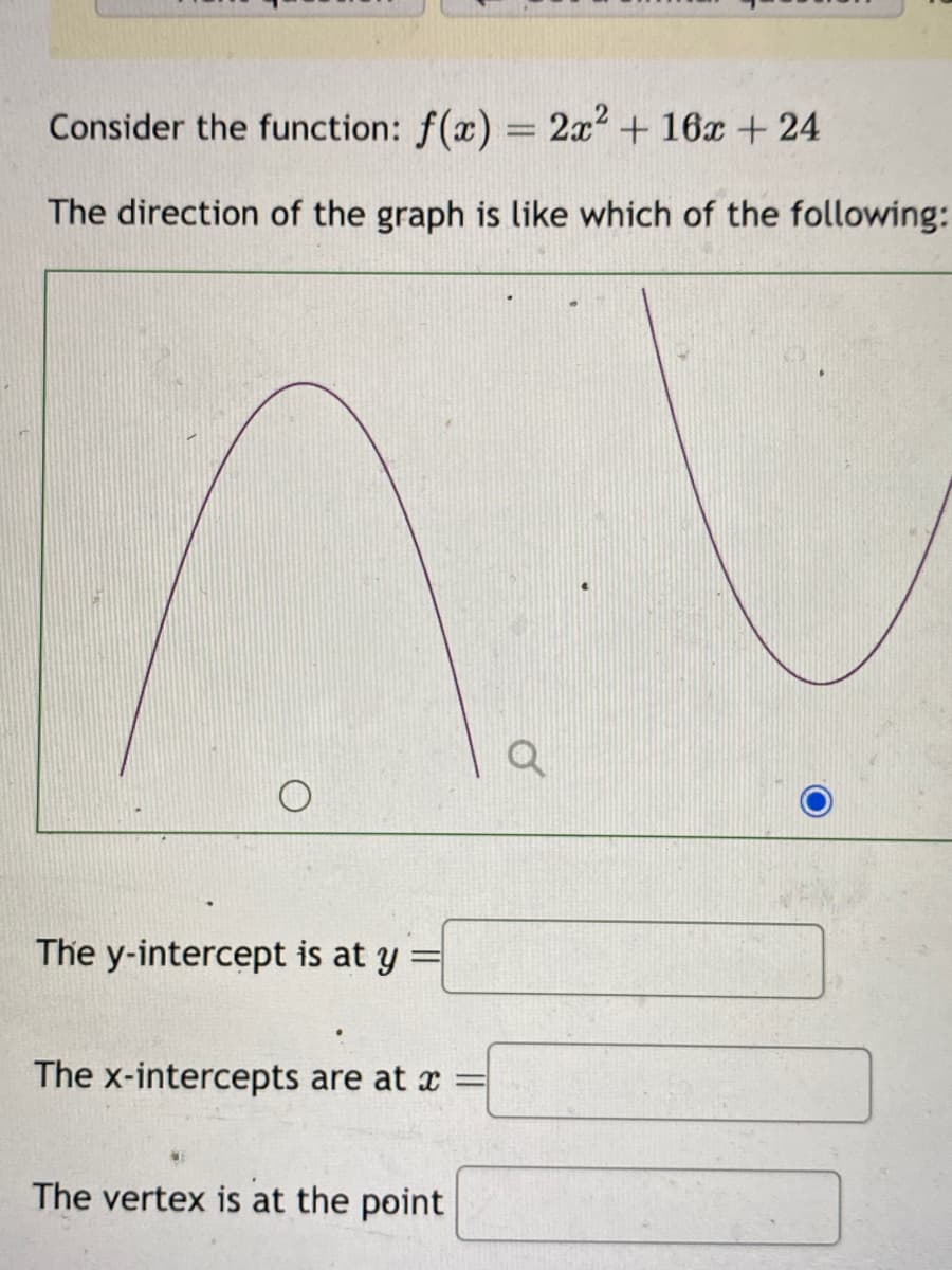 Consider the function: f(x) = 2x² + 16x + 24
The direction of the graph is like which of the following:
The y-intercept is at y =
The x-intercepts are at x =
The vertex is at the point
Q