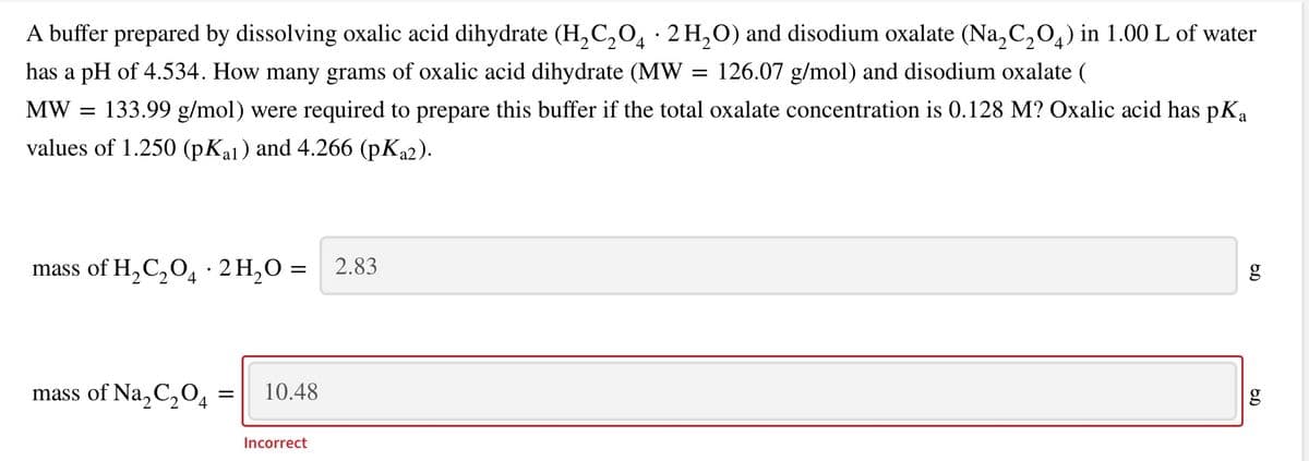 A buffer prepared by dissolving oxalic acid dihydrate (H, C,O, · 2 H,O) and disodium oxalate (Na,C,O,) in 1.00 L of water
has a pH of 4.534. How many grams of oxalic acid dihydrate (MW
= 126.07 g/mol) and disodium oxalate (
MW
133.99 g/mol) were required to prepare this buffer if the total oxalate concentration is 0.128 M? Oxalic acid has pKa
values of 1.250 (pKal) and 4.266 (pKa2).
mass of H,C,04 · 2 H,O =
2.83
g
mass of Na, C,O4
10.48
Incorrect
