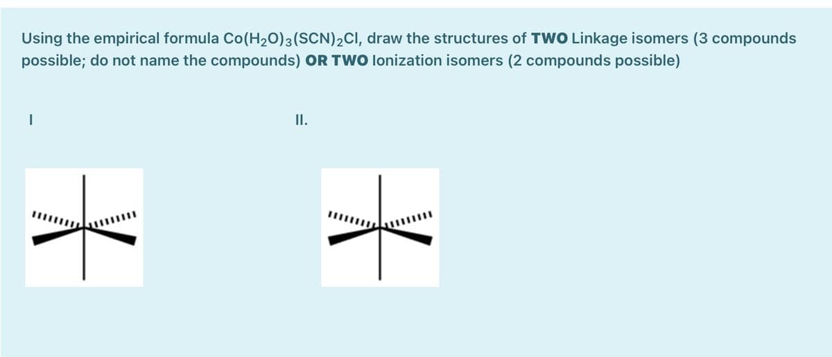 Using the empirical formula Co(H2O)3(SCN)2CI, draw the structures of TWO Linkage isomers (3 compounds
possible; do not name the compounds) OR TWO lonization isomers (2 compounds possible)
I.
