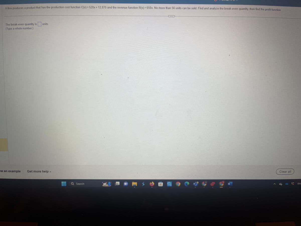 A firm produces a product that has the production cost function C(x)=520x+12,870 and the revenue function R(x) = 650x. No more than 56 units can be sold. Find and analyze the break-even quantity, then find the profit function.
The break-even quantity is units.
(Type a whole number.)
ew an example Get more help -
Q Search
***
19
Ge
W
Clear all
ENC