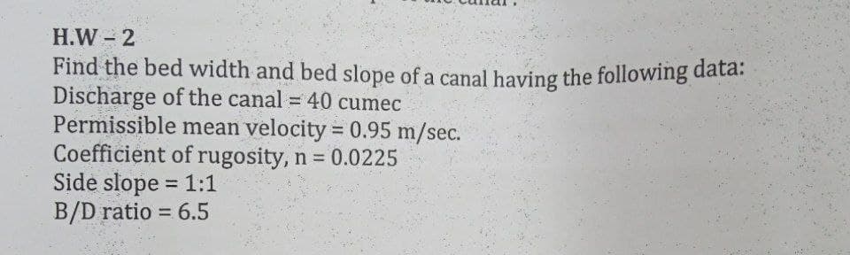 H.W 2
Find the bed width and bed slope of a canal having the following data.
Discharge of the canal = 40 cumec
Permissible mean velocity = 0.95 m/sec.
Coefficient of rugosity, n = 0.0225
Side slope = 1:1
B/D ratio = 6.5
%3D
