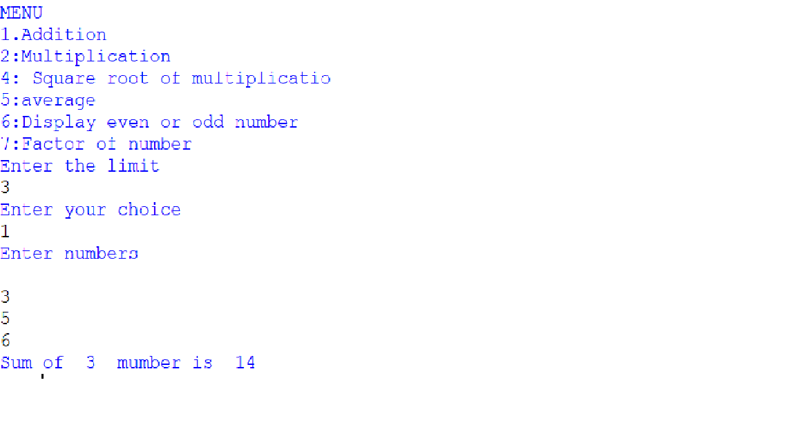 MENU
1.Addition
2: Multiplication
4: Square root of multiplicatio
5:average
6:Display even or odd number
7:Factor oi number
Enter the limit
3
Enter your choice
1
Enter numbers
6
Sum of
3
mumber is
14
