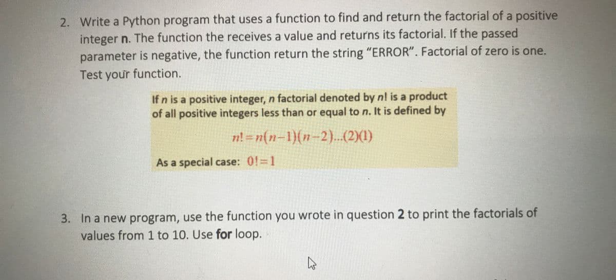 2. Write a Python program that uses a function to find and return the factorial of a positive
integer n. The function the receives a value and returns its factorial. If the passed
parameter is negative, the function return the string "ERROR". Factorial of zero is one.
Test your function.
If n is a positive integer, n factorial denoted by nl is a product
of all positive integers less than or equal to n. It is defined by
=n(n-1)(n-2)..(2)(1)
As a special case: 0! 1
3. In a new program, use the function you wrote in question 2 to print the factorials of
values from 1 to 10. Use for loop.

