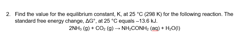 2. Find the value for the equilibrium constant, K, at 25 °C (298 K) for the following reaction. The
standard free energy change, AG°, at 25 °C equals -13.6 kJ.
2NH3 (g) + CO2 (g) → NH2CONH2 (ag) + H20(1)
