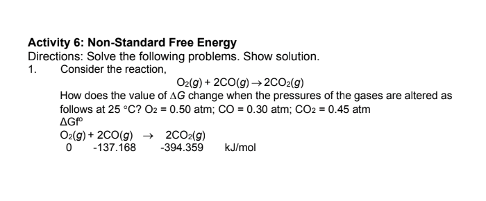 Activity 6: Non-Standard Free Energy
Directions: Solve the following problems. Show solution.
Consider the reaction,
1.
O2(g) + 2CO(g) → 2CO2(g)
How does the value of AG change when the pressures of the gases are altered as
follows at 25 °C? O2 = 0.50 atm; CO = 0.30 atm; CO2 = 0.45 atm
AGf
O2(g) + 2C0(g) → 2CO2(g)
-137.168
-394.359
kJ/mol
