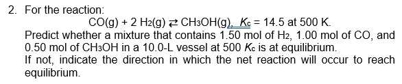 2. For the reaction:
CO(g) + 2 H2(g)2 CH3OH(g), Ke = 14.5 at 500 K.
Predict whether a mixture that contains 1.50 mol of H2, 1.00 mol of CO, and
0.50 mol of CH3OH in a 10.0-L vessel at 500 Kc is at equilibrium.
If not, indicate the direction in which the net reaction will occur to reach
equilibrium.
